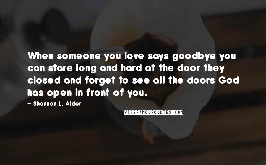 Shannon L. Alder Quotes: When someone you love says goodbye you can stare long and hard at the door they closed and forget to see all the doors God has open in front of you.