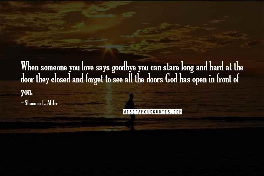 Shannon L. Alder Quotes: When someone you love says goodbye you can stare long and hard at the door they closed and forget to see all the doors God has open in front of you.