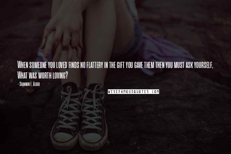 Shannon L. Alder Quotes: When someone you loved finds no flattery in the gift you gave them then you must ask yourself, What was worth loving?