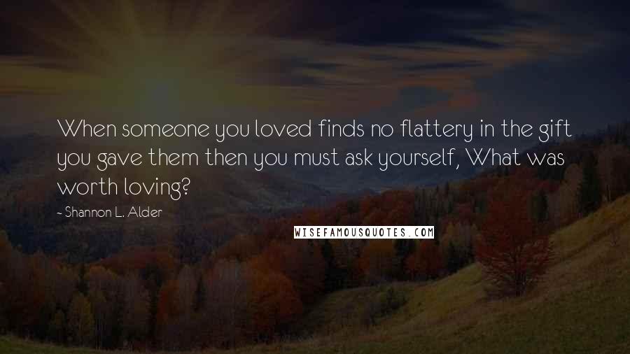 Shannon L. Alder Quotes: When someone you loved finds no flattery in the gift you gave them then you must ask yourself, What was worth loving?