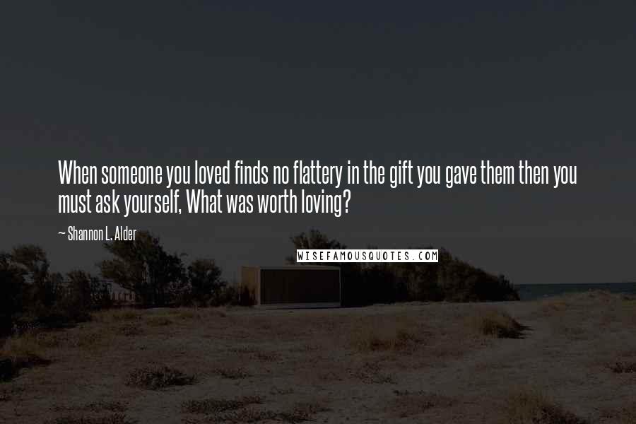 Shannon L. Alder Quotes: When someone you loved finds no flattery in the gift you gave them then you must ask yourself, What was worth loving?