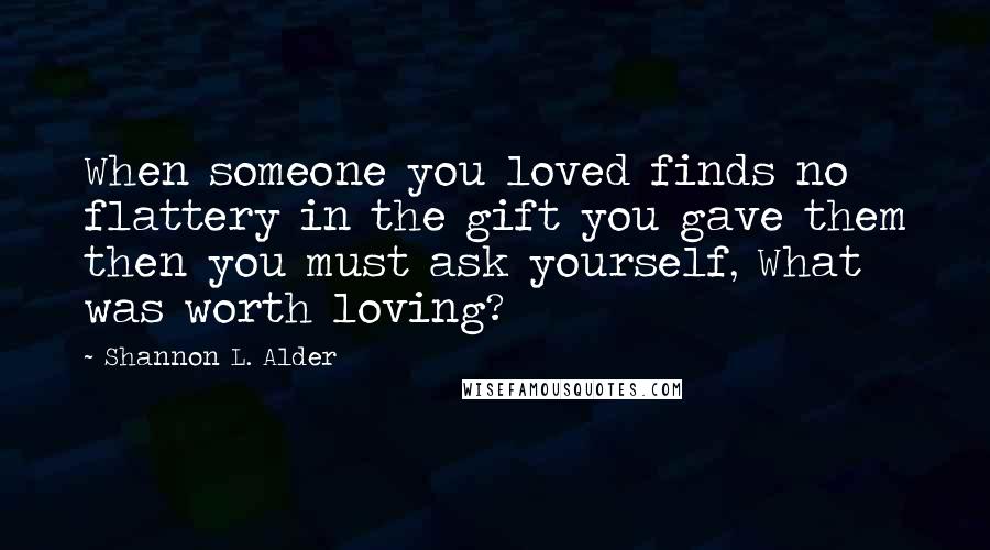 Shannon L. Alder Quotes: When someone you loved finds no flattery in the gift you gave them then you must ask yourself, What was worth loving?