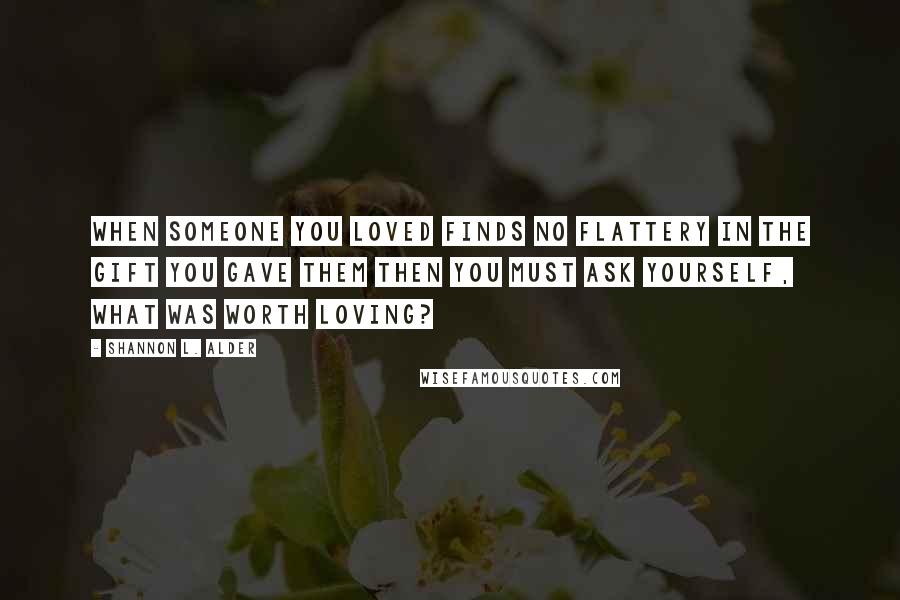 Shannon L. Alder Quotes: When someone you loved finds no flattery in the gift you gave them then you must ask yourself, What was worth loving?