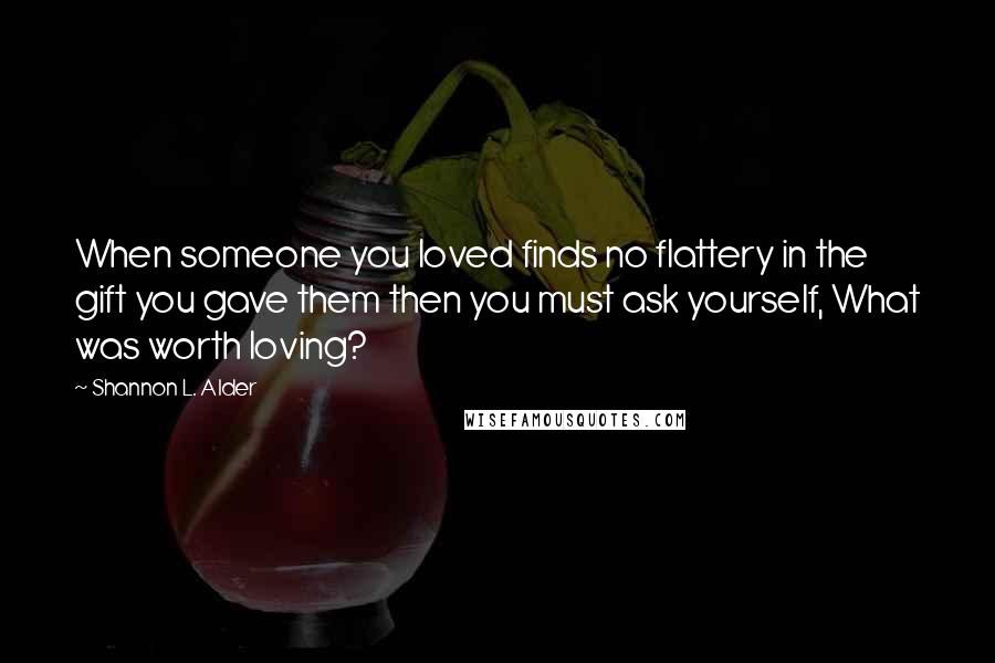 Shannon L. Alder Quotes: When someone you loved finds no flattery in the gift you gave them then you must ask yourself, What was worth loving?