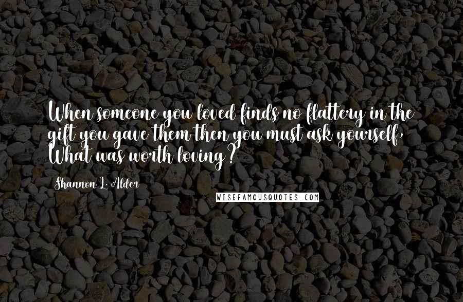 Shannon L. Alder Quotes: When someone you loved finds no flattery in the gift you gave them then you must ask yourself, What was worth loving?