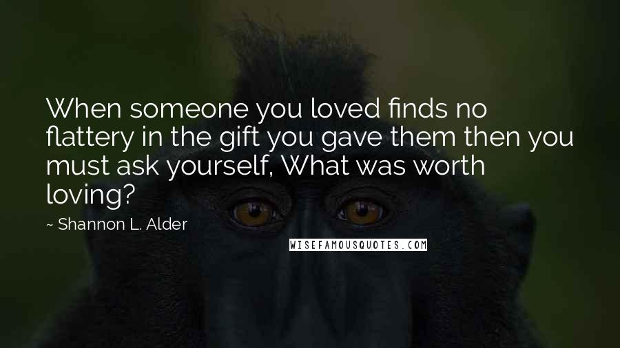 Shannon L. Alder Quotes: When someone you loved finds no flattery in the gift you gave them then you must ask yourself, What was worth loving?