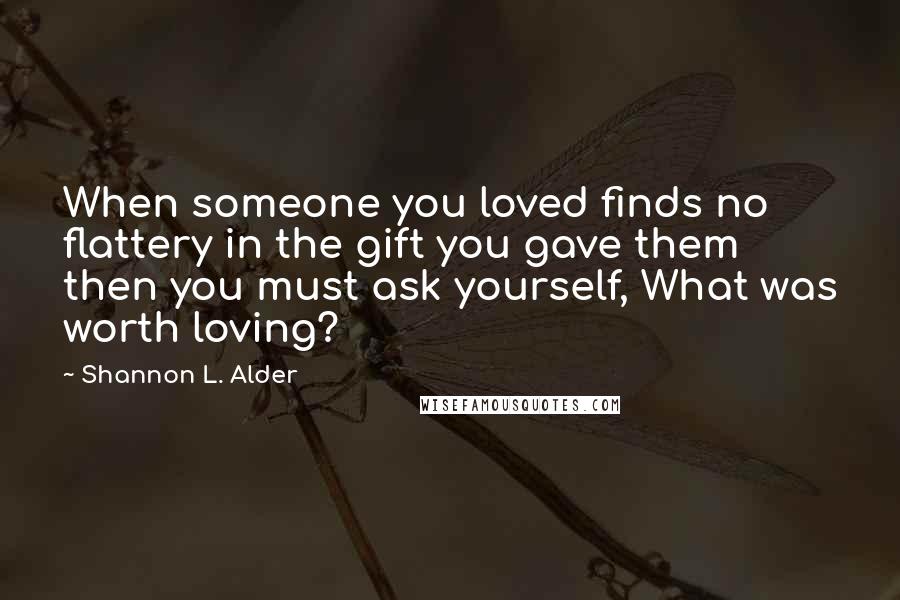 Shannon L. Alder Quotes: When someone you loved finds no flattery in the gift you gave them then you must ask yourself, What was worth loving?