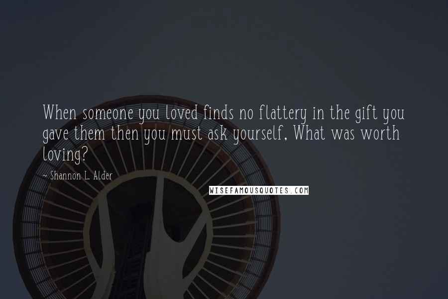 Shannon L. Alder Quotes: When someone you loved finds no flattery in the gift you gave them then you must ask yourself, What was worth loving?