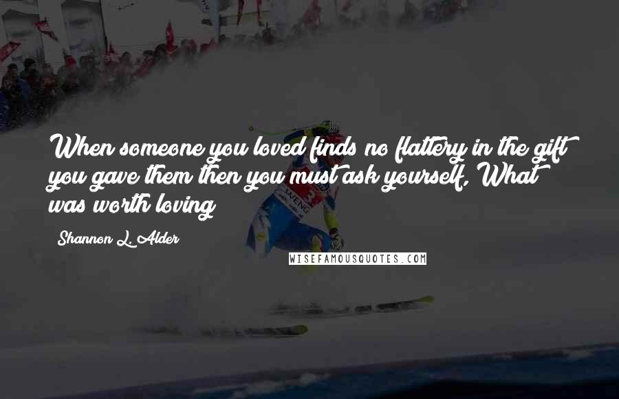 Shannon L. Alder Quotes: When someone you loved finds no flattery in the gift you gave them then you must ask yourself, What was worth loving?