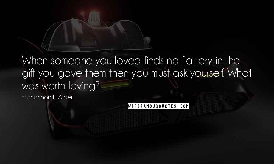 Shannon L. Alder Quotes: When someone you loved finds no flattery in the gift you gave them then you must ask yourself, What was worth loving?