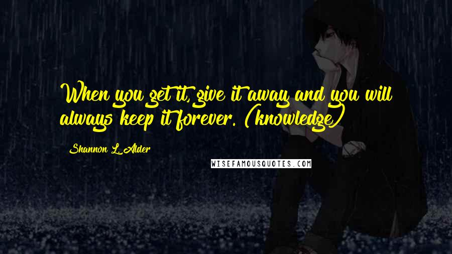 Shannon L. Alder Quotes: When you get it, give it away and you will always keep it forever.~(knowledge)