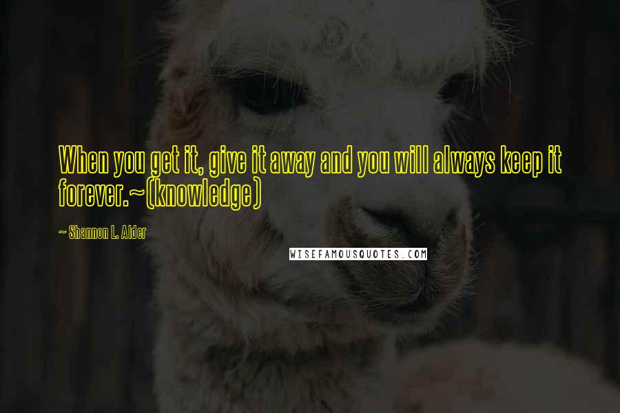 Shannon L. Alder Quotes: When you get it, give it away and you will always keep it forever.~(knowledge)