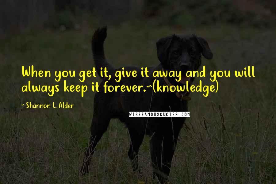 Shannon L. Alder Quotes: When you get it, give it away and you will always keep it forever.~(knowledge)