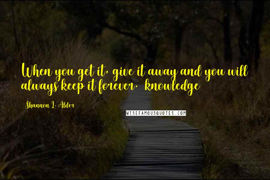 Shannon L. Alder Quotes: When you get it, give it away and you will always keep it forever.~(knowledge)