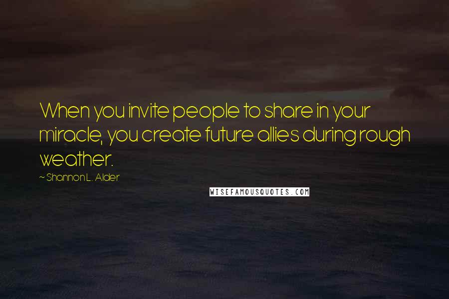 Shannon L. Alder Quotes: When you invite people to share in your miracle, you create future allies during rough weather.