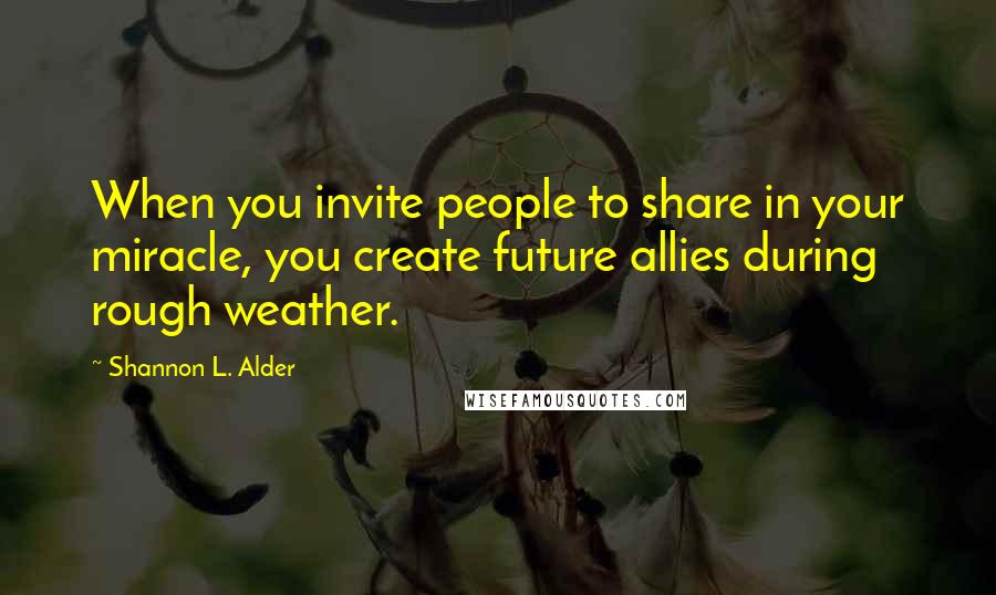 Shannon L. Alder Quotes: When you invite people to share in your miracle, you create future allies during rough weather.