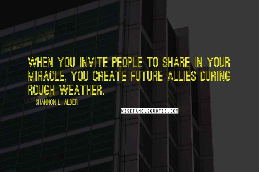 Shannon L. Alder Quotes: When you invite people to share in your miracle, you create future allies during rough weather.