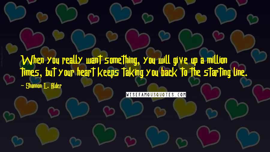 Shannon L. Alder Quotes: When you really want something, you will give up a million times, but your heart keeps taking you back to the starting line.