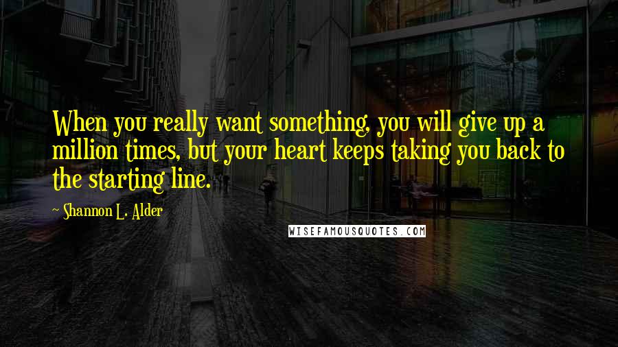 Shannon L. Alder Quotes: When you really want something, you will give up a million times, but your heart keeps taking you back to the starting line.