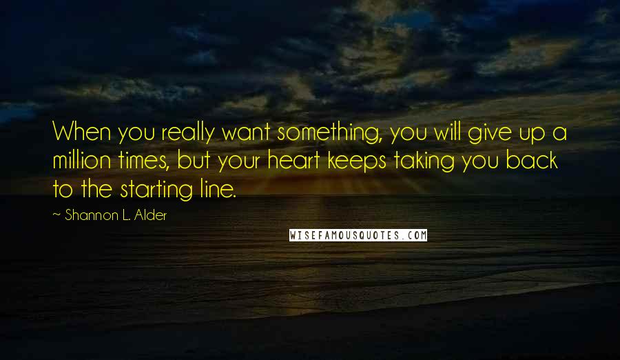 Shannon L. Alder Quotes: When you really want something, you will give up a million times, but your heart keeps taking you back to the starting line.