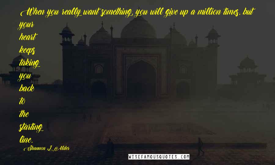 Shannon L. Alder Quotes: When you really want something, you will give up a million times, but your heart keeps taking you back to the starting line.