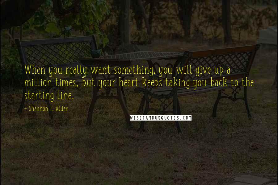 Shannon L. Alder Quotes: When you really want something, you will give up a million times, but your heart keeps taking you back to the starting line.