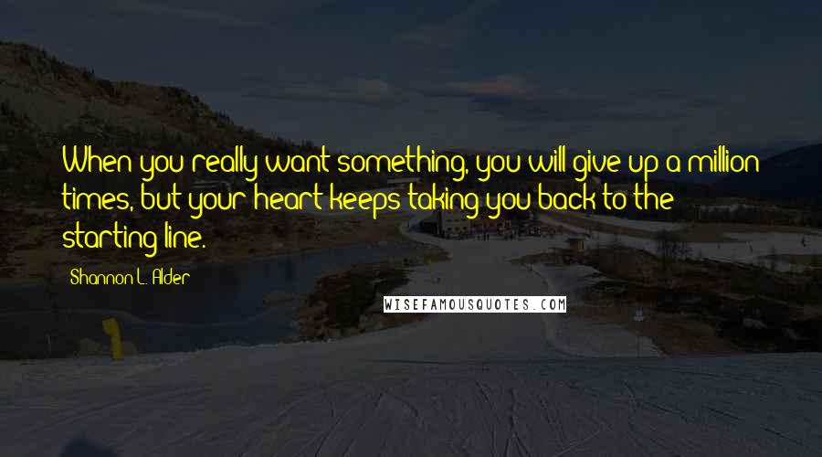 Shannon L. Alder Quotes: When you really want something, you will give up a million times, but your heart keeps taking you back to the starting line.