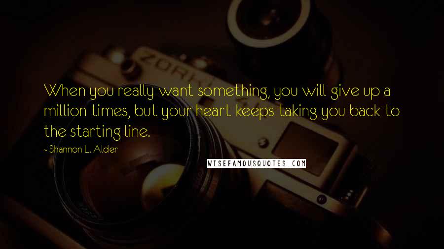 Shannon L. Alder Quotes: When you really want something, you will give up a million times, but your heart keeps taking you back to the starting line.