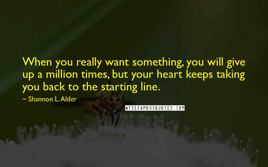 Shannon L. Alder Quotes: When you really want something, you will give up a million times, but your heart keeps taking you back to the starting line.