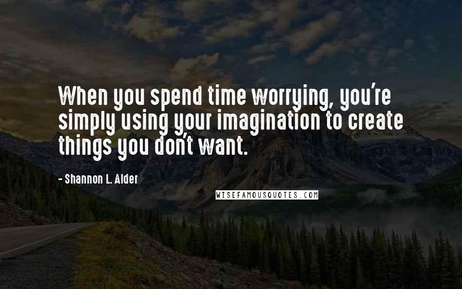 Shannon L. Alder Quotes: When you spend time worrying, you're simply using your imagination to create things you don't want.
