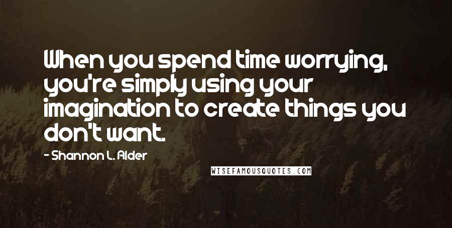 Shannon L. Alder Quotes: When you spend time worrying, you're simply using your imagination to create things you don't want.