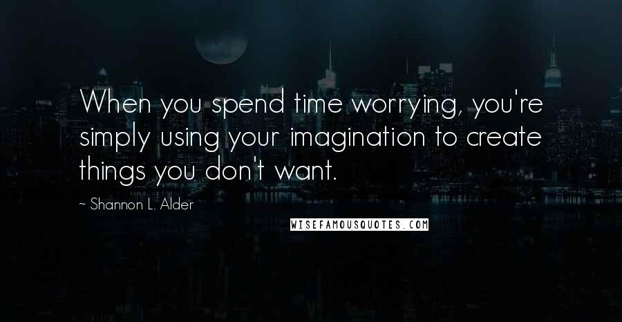 Shannon L. Alder Quotes: When you spend time worrying, you're simply using your imagination to create things you don't want.