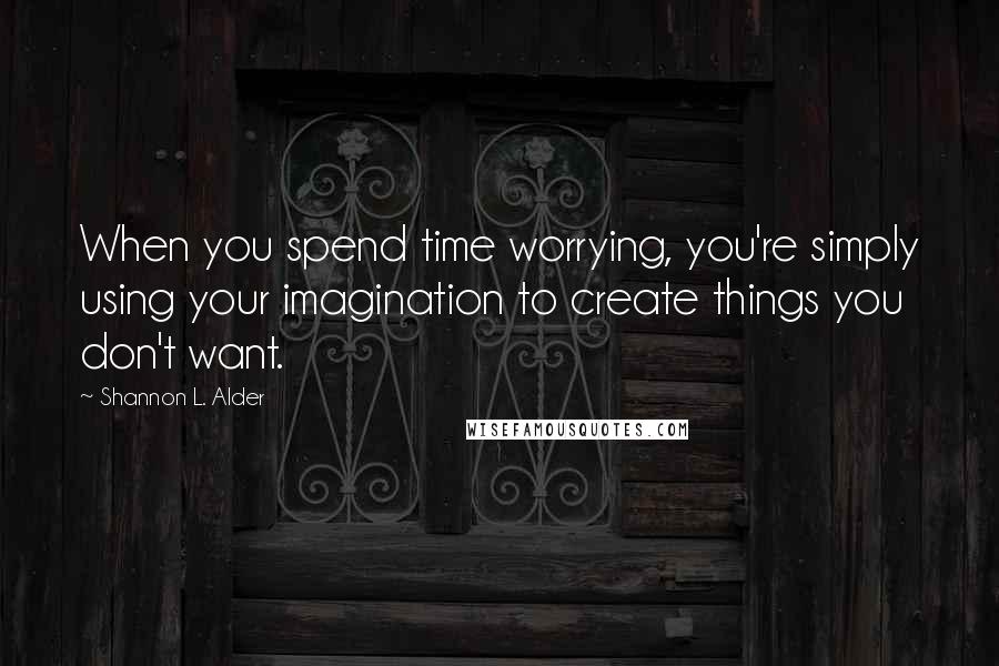 Shannon L. Alder Quotes: When you spend time worrying, you're simply using your imagination to create things you don't want.