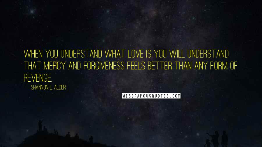 Shannon L. Alder Quotes: When you understand what love is you will understand that mercy and forgiveness feels better than any form of revenge.