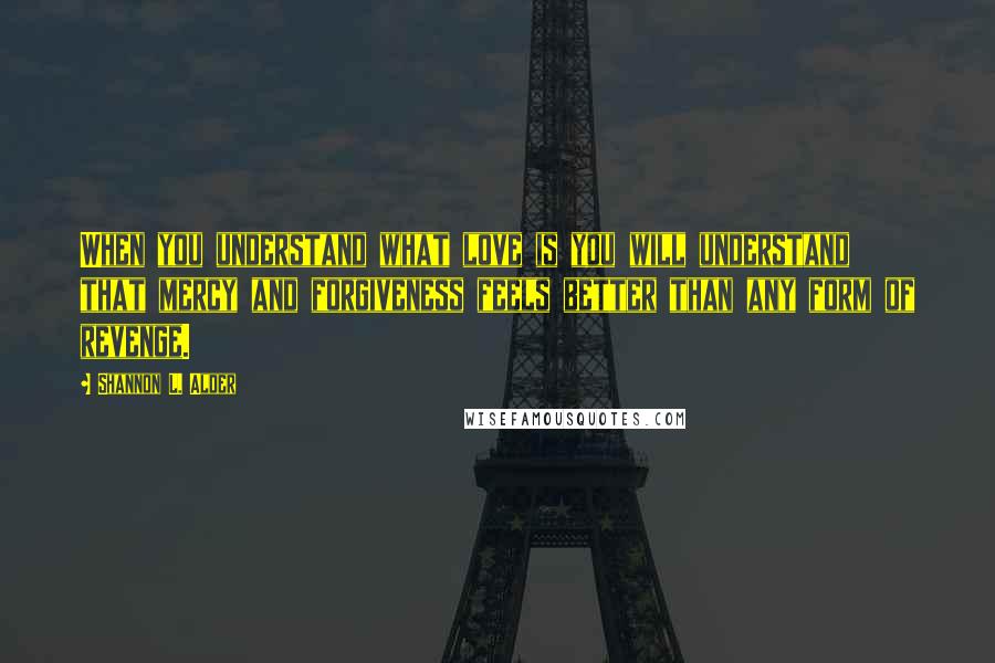 Shannon L. Alder Quotes: When you understand what love is you will understand that mercy and forgiveness feels better than any form of revenge.