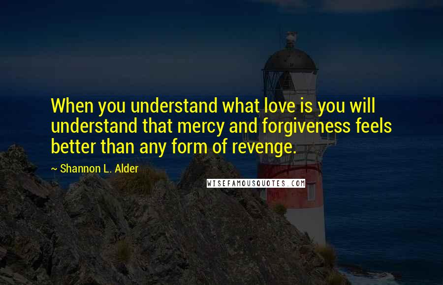 Shannon L. Alder Quotes: When you understand what love is you will understand that mercy and forgiveness feels better than any form of revenge.