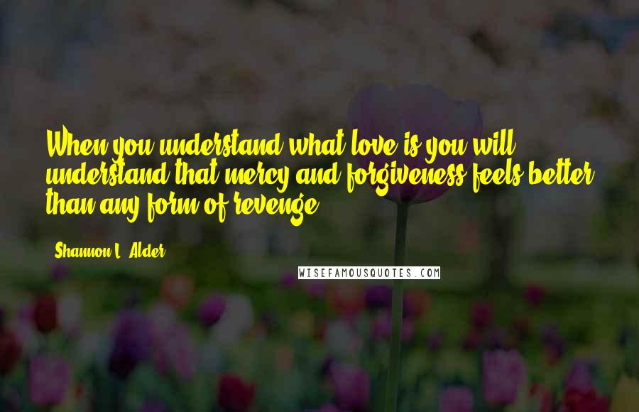 Shannon L. Alder Quotes: When you understand what love is you will understand that mercy and forgiveness feels better than any form of revenge.