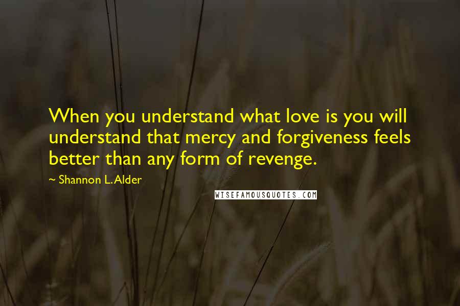 Shannon L. Alder Quotes: When you understand what love is you will understand that mercy and forgiveness feels better than any form of revenge.