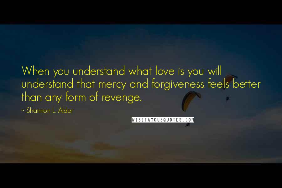 Shannon L. Alder Quotes: When you understand what love is you will understand that mercy and forgiveness feels better than any form of revenge.