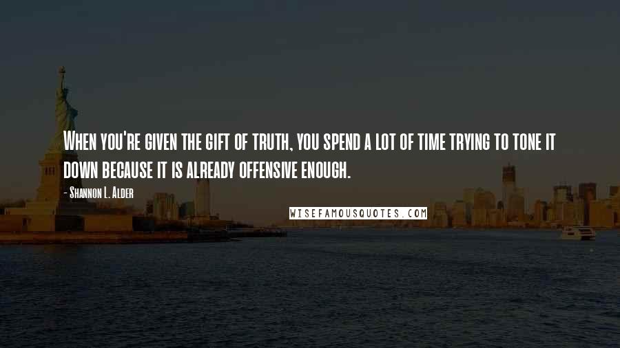 Shannon L. Alder Quotes: When you're given the gift of truth, you spend a lot of time trying to tone it down because it is already offensive enough.