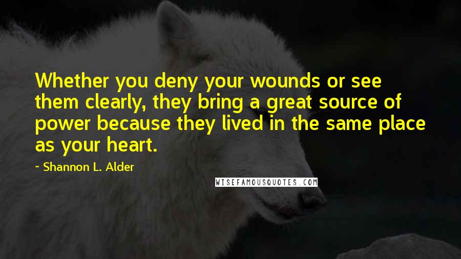 Shannon L. Alder Quotes: Whether you deny your wounds or see them clearly, they bring a great source of power because they lived in the same place as your heart.