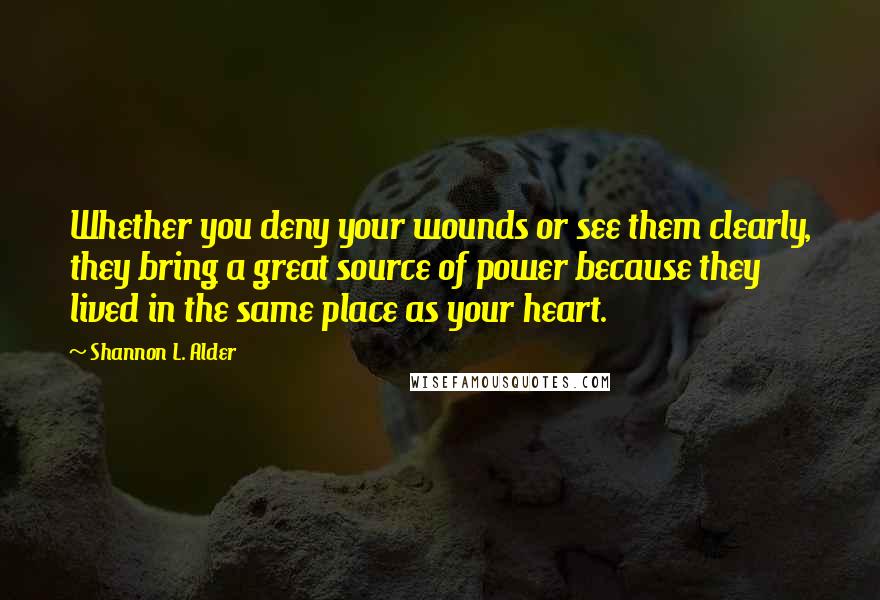 Shannon L. Alder Quotes: Whether you deny your wounds or see them clearly, they bring a great source of power because they lived in the same place as your heart.