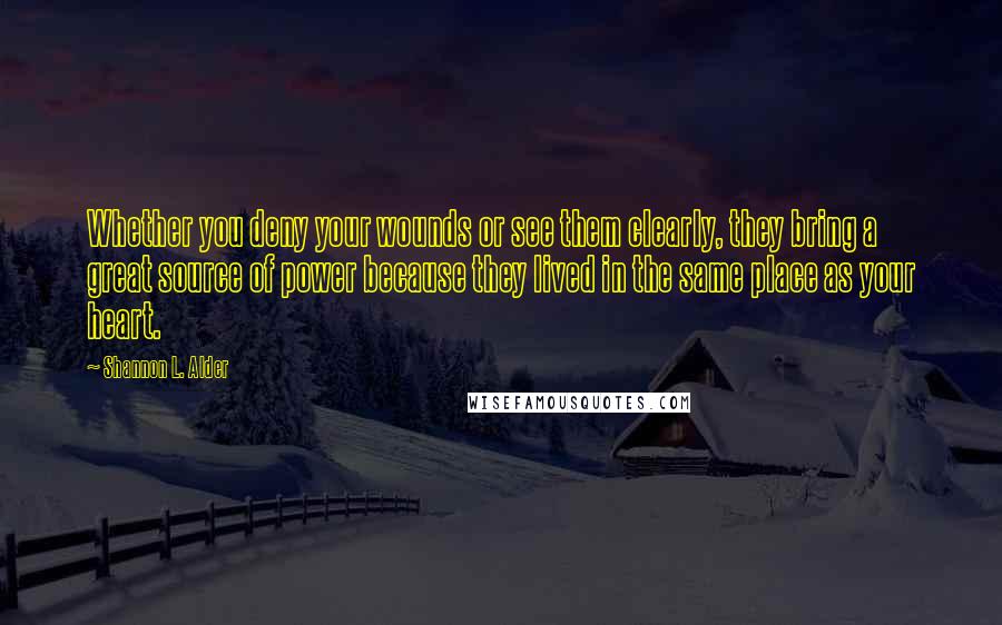 Shannon L. Alder Quotes: Whether you deny your wounds or see them clearly, they bring a great source of power because they lived in the same place as your heart.