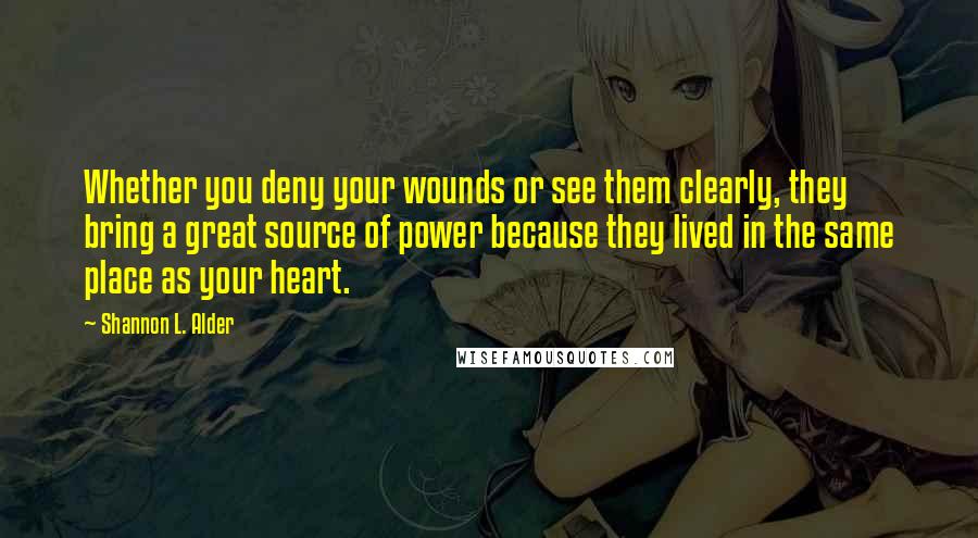 Shannon L. Alder Quotes: Whether you deny your wounds or see them clearly, they bring a great source of power because they lived in the same place as your heart.