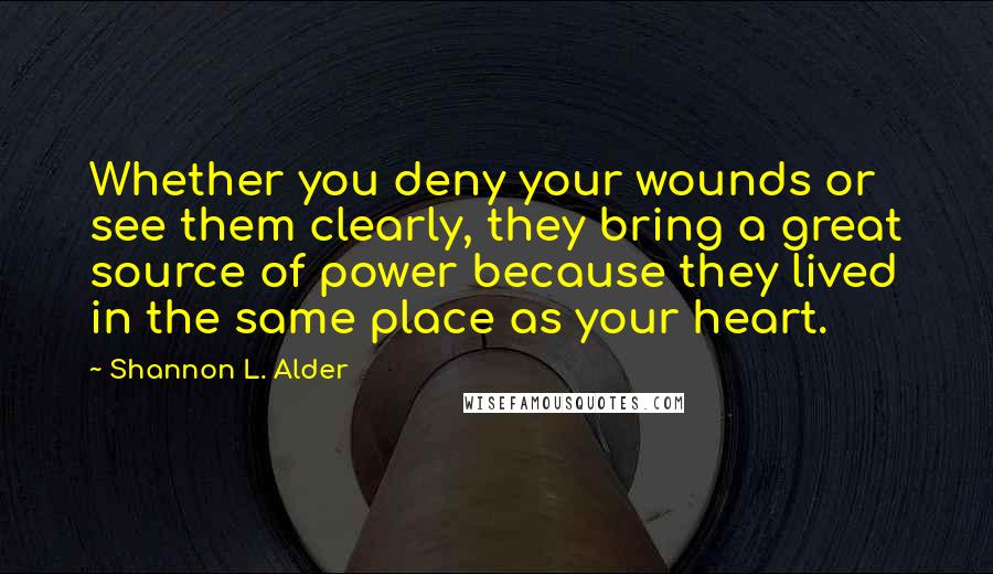 Shannon L. Alder Quotes: Whether you deny your wounds or see them clearly, they bring a great source of power because they lived in the same place as your heart.