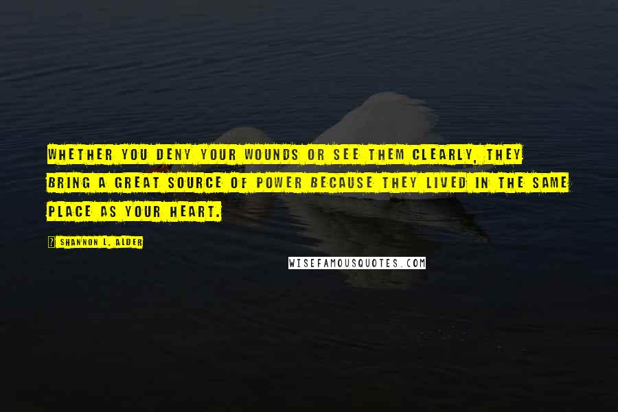 Shannon L. Alder Quotes: Whether you deny your wounds or see them clearly, they bring a great source of power because they lived in the same place as your heart.