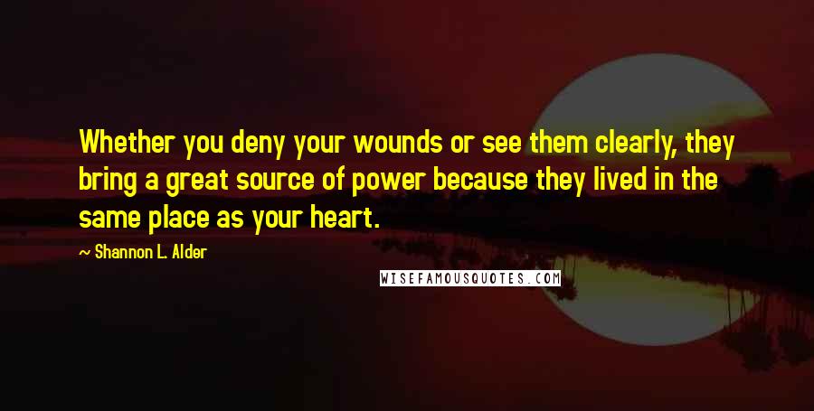 Shannon L. Alder Quotes: Whether you deny your wounds or see them clearly, they bring a great source of power because they lived in the same place as your heart.