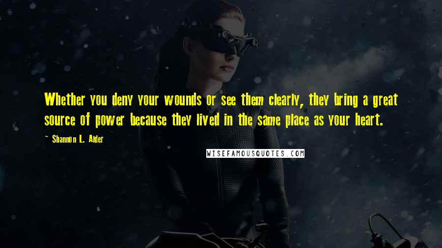 Shannon L. Alder Quotes: Whether you deny your wounds or see them clearly, they bring a great source of power because they lived in the same place as your heart.