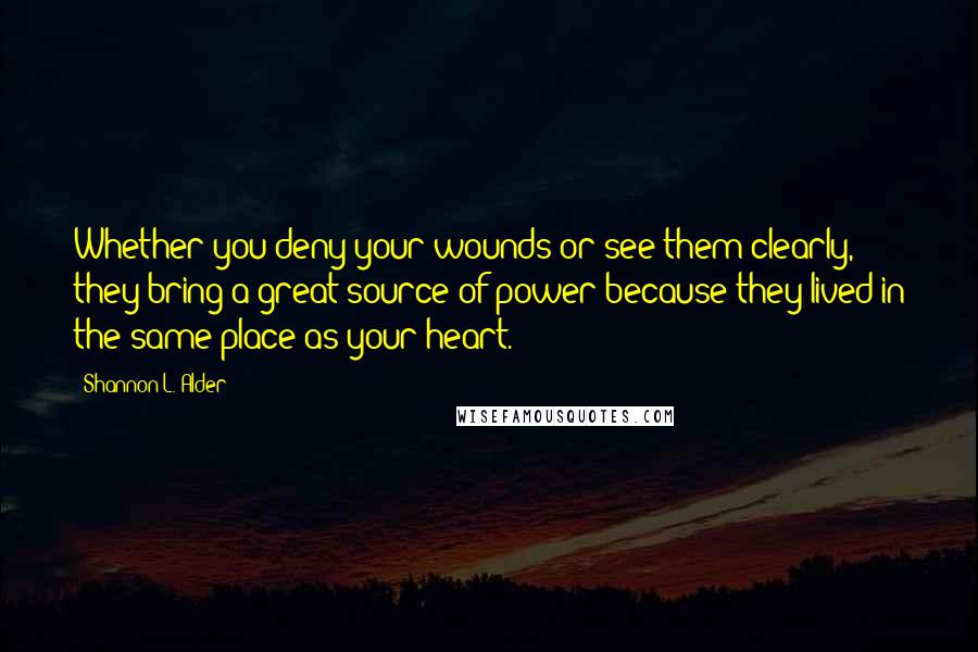 Shannon L. Alder Quotes: Whether you deny your wounds or see them clearly, they bring a great source of power because they lived in the same place as your heart.