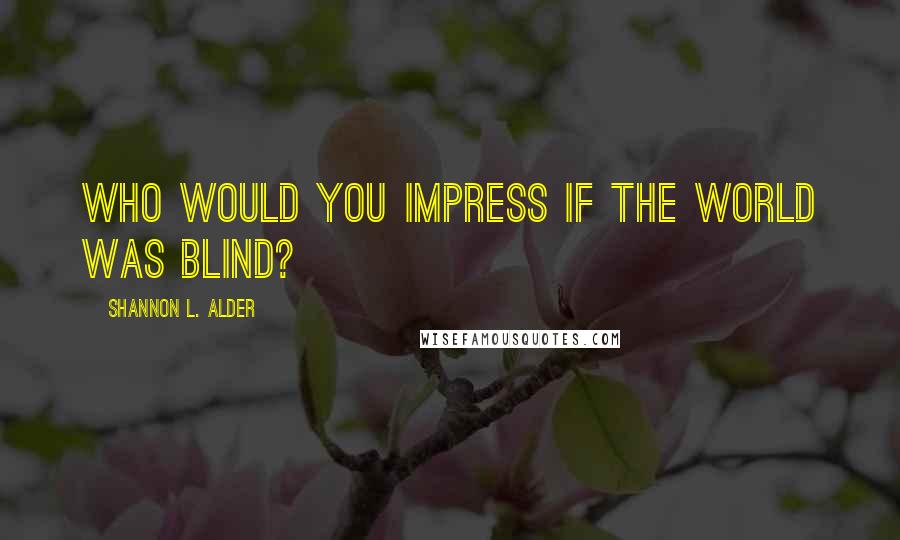 Shannon L. Alder Quotes: Who would you impress if the world was blind?